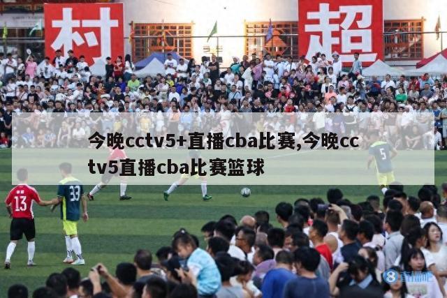 今晚cctv5+直播cba比赛,今晚cctv5直播cba比赛篮球