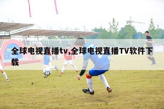 全球电视直播tv,全球电视直播TV软件下载