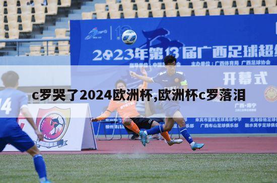 c罗哭了2024欧洲杯,欧洲杯c罗落泪