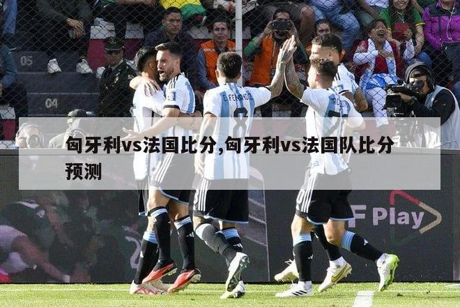 匈牙利vs法国比分,匈牙利vs法国队比分预测