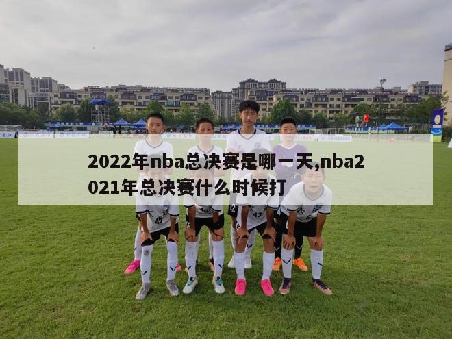 2022年nba总决赛是哪一天,nba2021年总决赛什么时候打