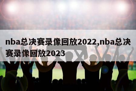 nba总决赛录像回放2022,nba总决赛录像回放2023